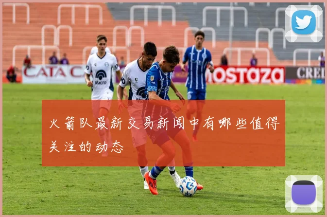 火箭队最新交易新闻中有哪些值得关注的动态