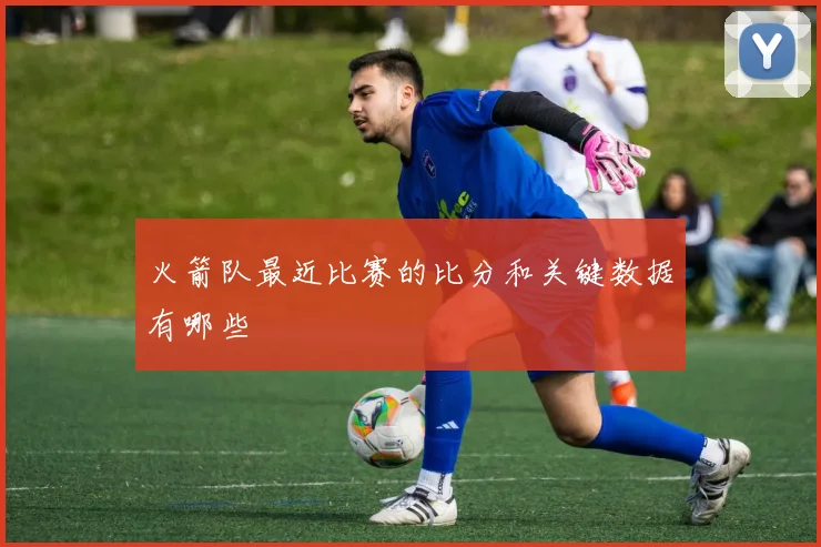 火箭队最近比赛的比分和关键数据有哪些