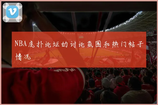 NBA虎扑论坛的讨论氛围和热门帖子情况