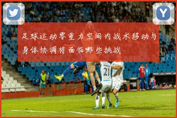 足球运动零重力空间内战术移动与身体协调将面临哪些挑战